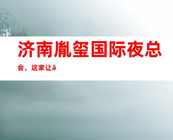 济南胤玺国际夜总会,这家让你对夜生活有个重新的认识