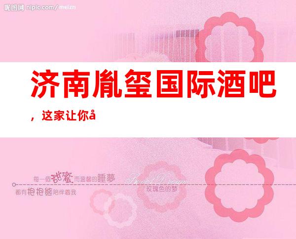 济南胤玺国际酒吧,这家让你对夜生活有个重新的认识