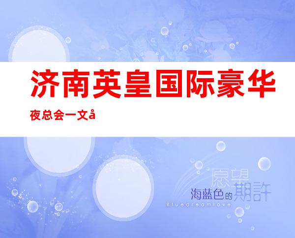 济南英皇国际豪华夜总会一文带你重新了解这家店详情