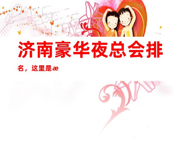 济南豪华夜总会排名,这里是探店隐藏款多方推荐优质打卡地