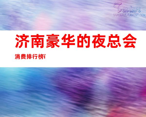 济南豪华的夜总会消费排行榜,济南夜总会包间预定