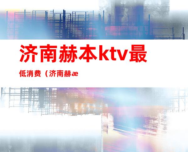 济南赫本ktv最低消费(济南赫本ktv里面都干什么)
