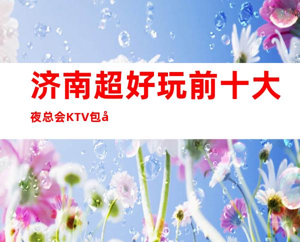 济南超好玩前十大夜总会KTV包厢消费档次排行榜