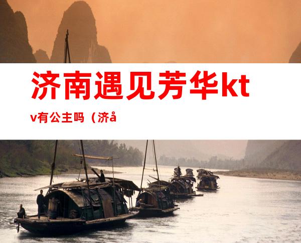 济南遇见芳华ktv有公主吗(济南遇见芳华ktv怎么样)