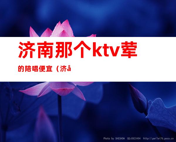 济南那个ktv荤的陪唱便宜(济南有陪酒的ktv)
