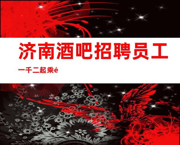 济南酒吧招聘员工一千二起 乘风破浪抵达美好彼岸
