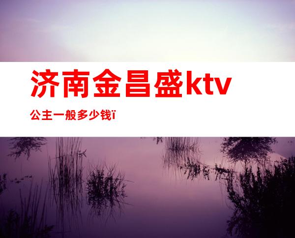 济南金昌盛ktv公主一般多少钱(济南金昌盛歌城什么价位)