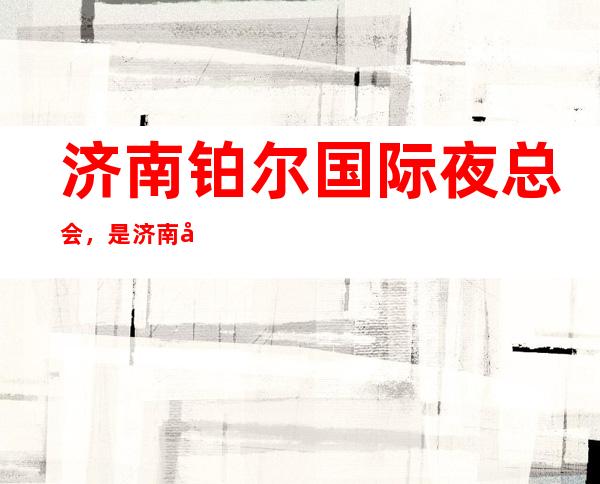 济南铂尔国际夜总会,是济南十大夜总会榜上有名