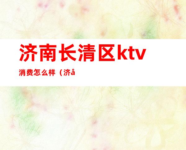 济南长清区ktv消费怎么样(济南长清陪酒KTV)