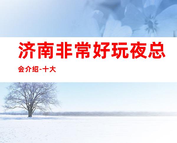 济南非常好玩夜总会介绍-十大知名夜总会排行榜