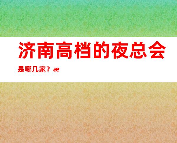 济南高档的夜总会是哪几家？排名前八的让人流连忘返
