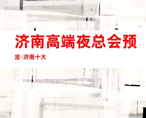 济南高端夜总会预定-济南十大好玩夜总会排行榜