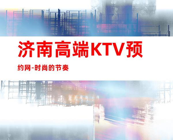 济南高端KTV预约网-时尚的节奏，让我们想唱就唱