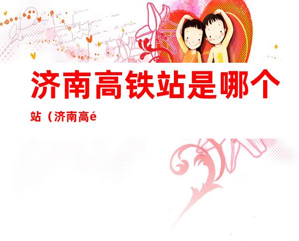 济南高铁站是哪个站(济南高铁站是哪个站离机场近)