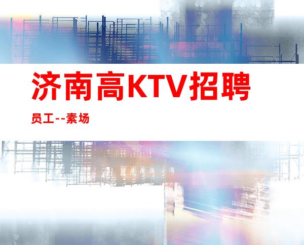 济南高KTV招聘员工--素场