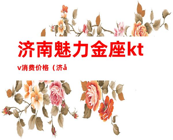 济南魅力金座ktv消费价格(济南银座ktv)