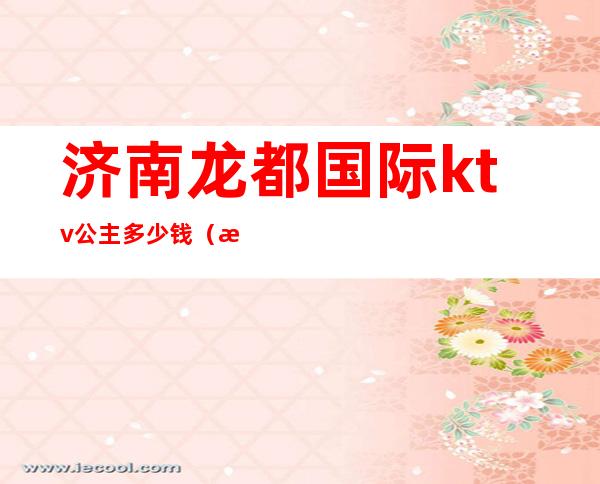 济南龙都国际ktv公主多少钱(济南龙都ktv怎么样)