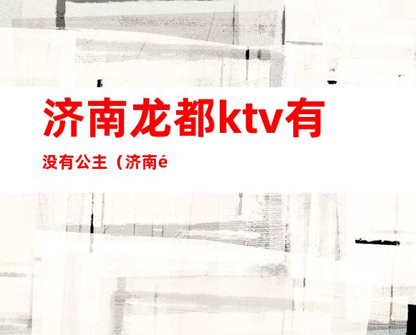 济南龙都ktv有没有公主(济南龙都国际ktv公主服务)