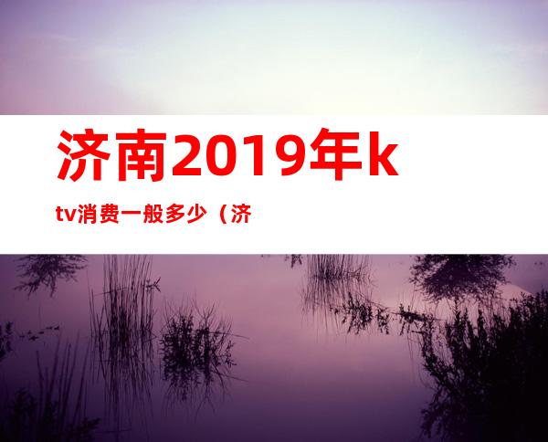 济南2019年ktv消费一般多少(济南最贵的ktv)