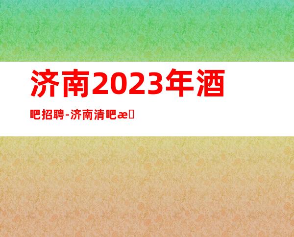 济南2023年酒吧招聘-济南清吧招聘员工市区繁华地段直招