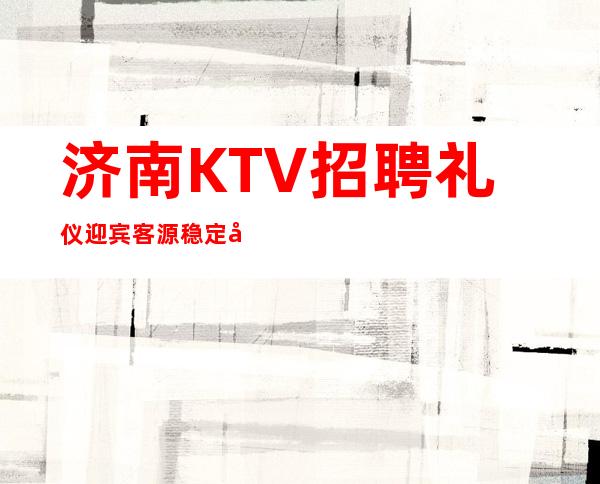 济南KTV招聘礼仪迎宾客源稳定包住宿无任务