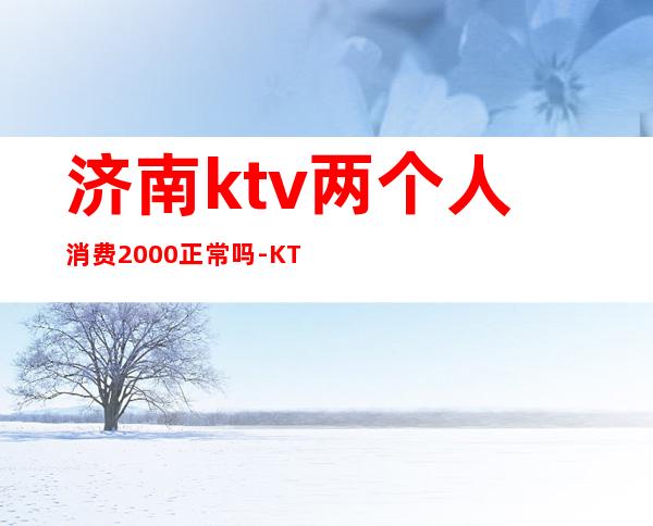济南ktv两个人消费2000正常吗-KTV一般消费多少?