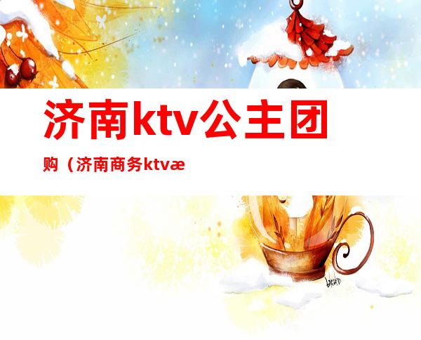 济南ktv公主团购（济南商务ktv招聘公主）