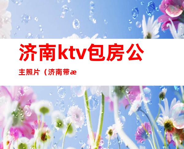 济南ktv包房公主照片(济南带有公主的KTV)