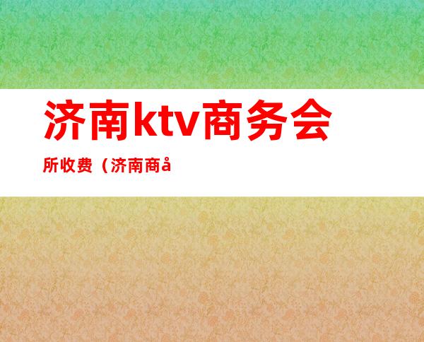 济南ktv商务会所收费(济南商务ktv消费标准)
