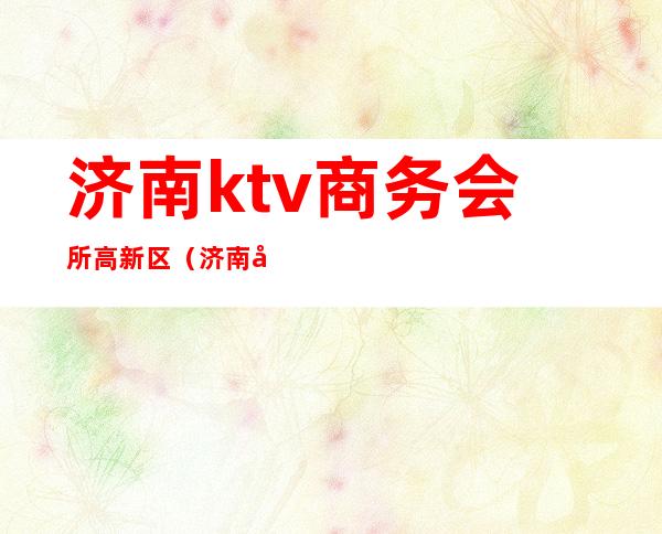 济南ktv商务会所高新区(济南哪有比较高端的ktv会所)