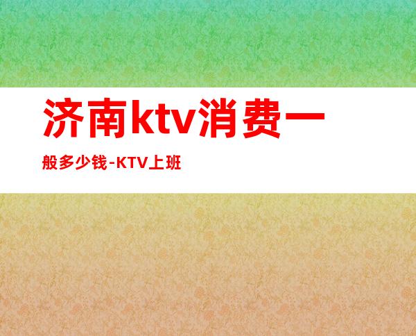 济南ktv消费一般多少钱-KTV上班工资怎么样?