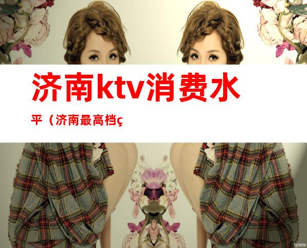 济南ktv消费水平(济南最高档的ktv)