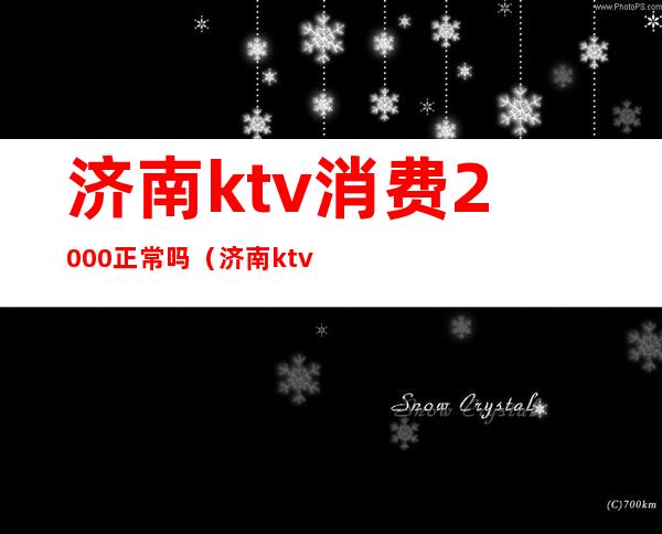 济南ktv消费2000正常吗(济南ktv哪个好)