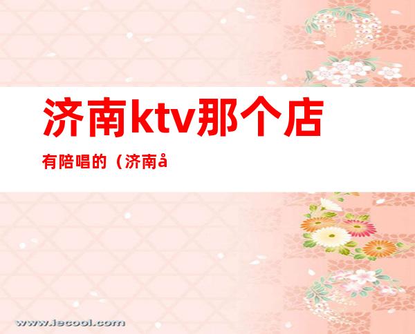 济南ktv那个店有陪唱的(济南哪里ktv有陪唱)
