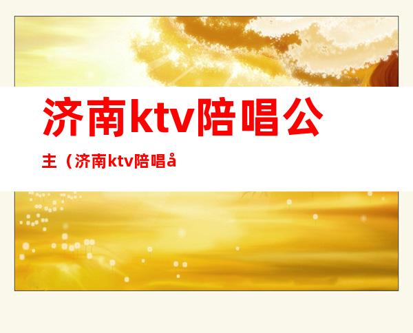 济南ktv陪唱公主(济南ktv陪唱公主被抓)