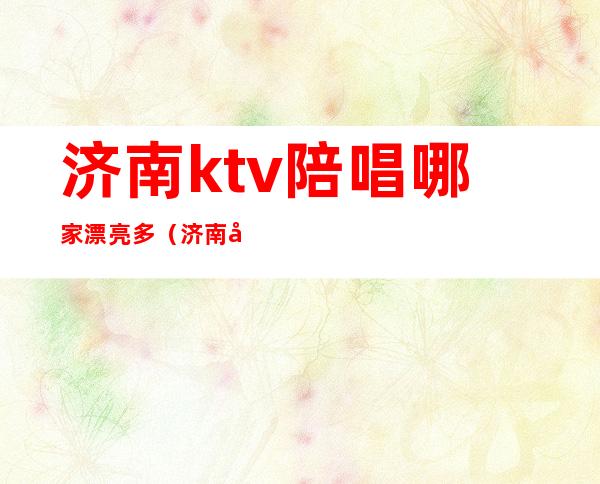 济南ktv陪唱哪家漂亮多(济南哪个歌厅有陪唱)