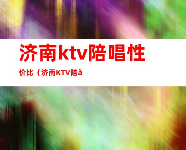 济南ktv陪唱性价比(济南KTV陪唱的多少钱一位)