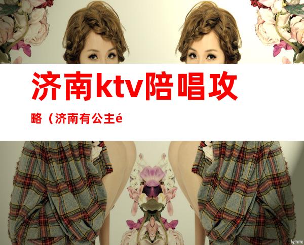济南ktv陪唱攻略（济南有公主陪唱的ktv）