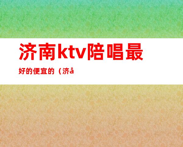 济南ktv陪唱最好的便宜的(济南ktv陪唱哪家好)