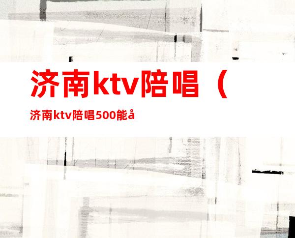 济南ktv陪唱(济南ktv陪唱500能对她做什么)