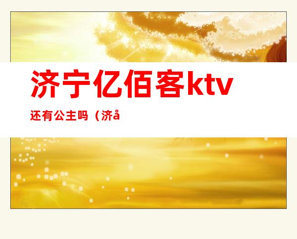 济宁亿佰客ktv还有公主吗（济宁哪家ktv公主放得开）