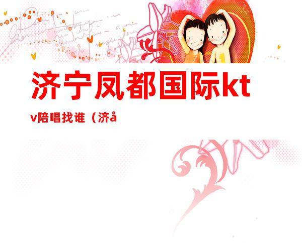 济宁凤都国际ktv陪唱找谁(济宁ktv哪家有陪酒的)