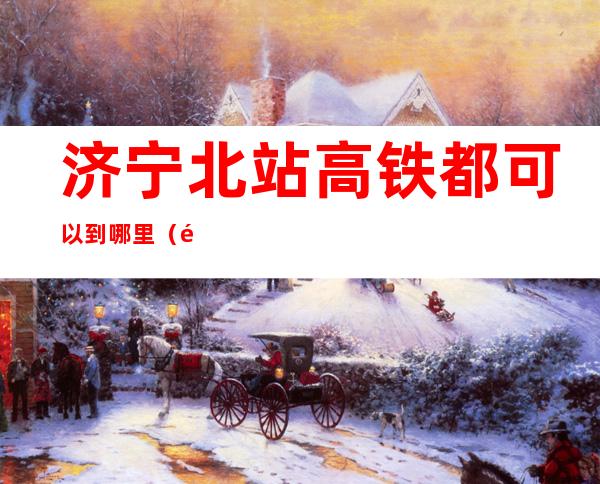济宁北站高铁都可以到哪里(高铁济宁站在哪里)