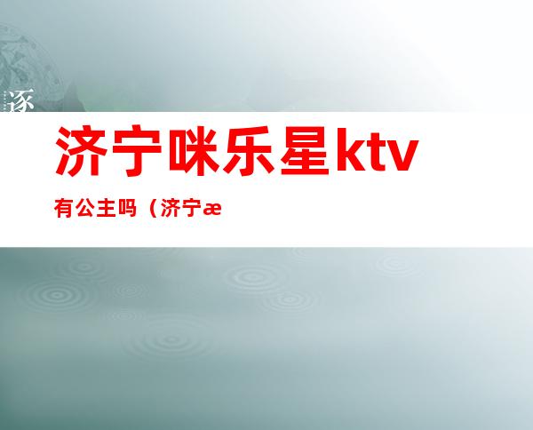济宁咪乐星ktv有公主吗（济宁星河ktv公主）