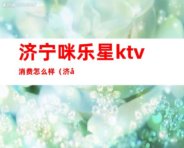 济宁咪乐星ktv消费怎么样(济宁咪乐星ktv电话)