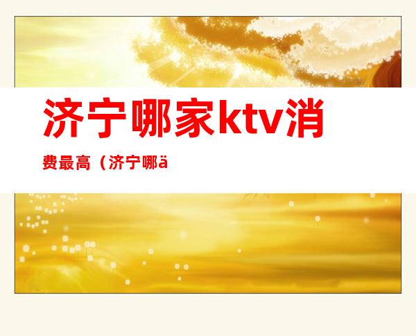 济宁哪家ktv消费最高（济宁哪个ktv最开放）