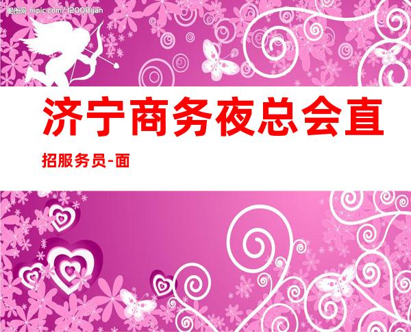 济宁商务夜总会直招服务员-面向全国长期招聘员工-更高场所招聘