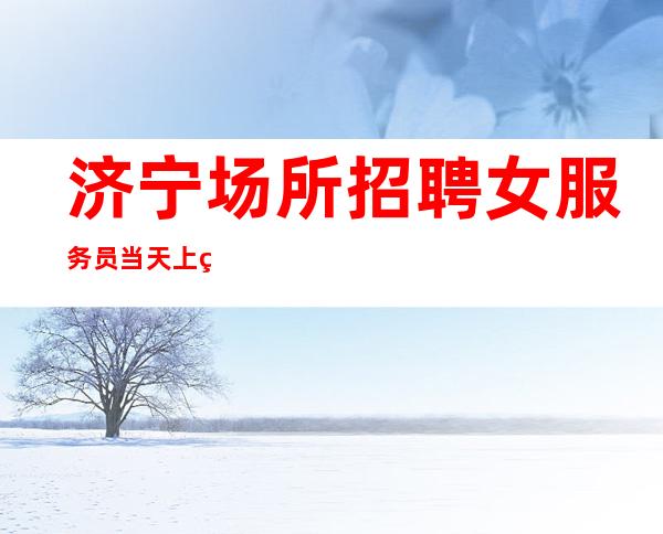 济宁场所招聘女服务员 当天上班 可兼职 提供住宿