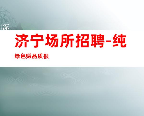 济宁场所招聘-纯绿色赚品质很高
