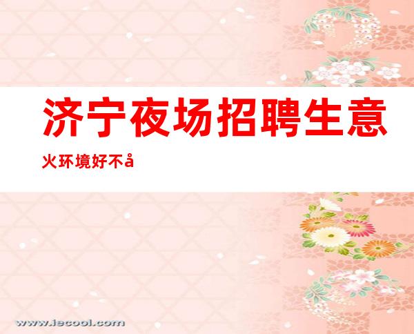 济宁夜场招聘 生意火 环境好 不压工资
